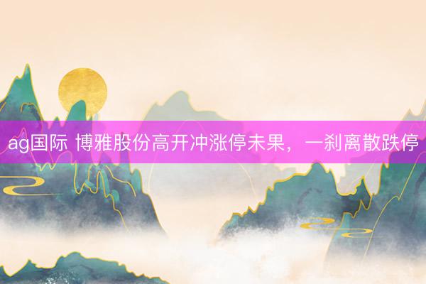 ag国际 博雅股份高开冲涨停未果，一刹离散跌停