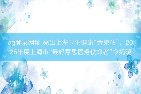 ag登录网址 亮出上海卫生健康“金柬帖”，2025年度上海市“最好意思医务使命者”今揭晓