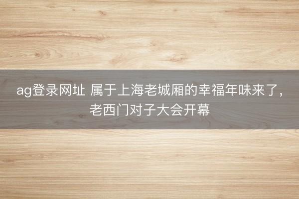 ag登录网址 属于上海老城厢的幸福年味来了，老西门对子大会开幕