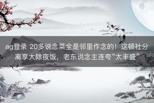 ag登录 20多说念菜全是邻里作念的！这顿社分离享大除夜饭，老东说念主连夸“太丰盛”