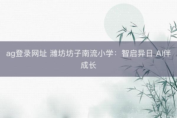ag登录网址 潍坊坊子南流小学：智启异日 AI伴成长