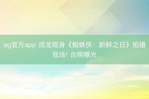 ag官方app 成龙现身《蜘蛛侠：新鲜之日》拍摄现场! 合照曝光