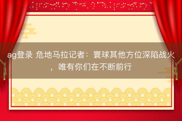 ag登录 危地马拉记者：寰球其他方位深陷战火，唯有你们在不断前行