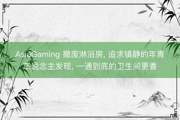 AsiaGaming 撤废淋浴房, 追求镇静的年青东说念主发现, 一通到底的卫生间更香
