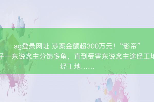 ag登录网址 涉案金额超300万元！“影帝”级骗子一东说念主分饰多角，直到受害东说念主途经工地……