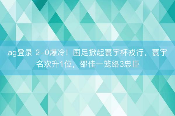 ag登录 2-0爆冷！国足掀起寰宇杯戎行，寰宇名次升1位，邵佳一笼络3忠臣