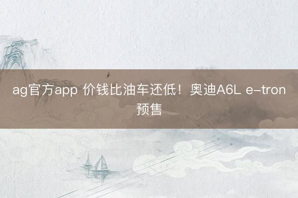 ag官方app 价钱比油车还低！奥迪A6L e-tron预售