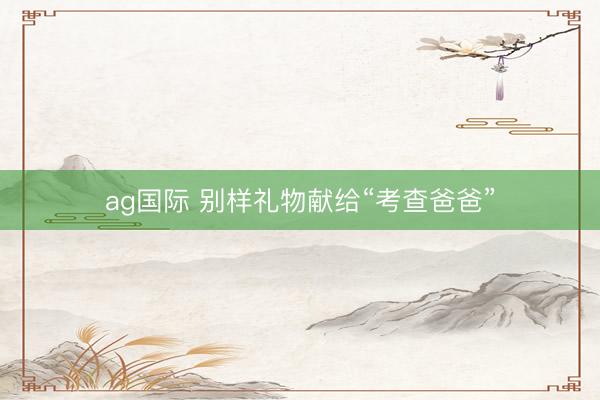 ag国际 别样礼物献给“考查爸爸”