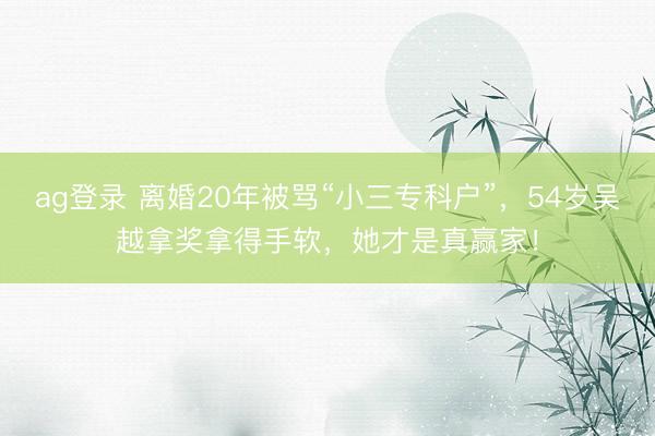ag登录 离婚20年被骂“小三专科户”，54岁吴越拿奖拿得手软，她才是真赢家！