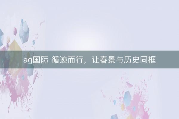 ag国际 循迹而行，让春景与历史同框
