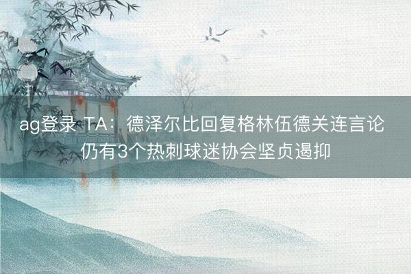 ag登录 TA：德泽尔比回复格林伍德关连言论 仍有3个热刺球迷协会坚贞遏抑