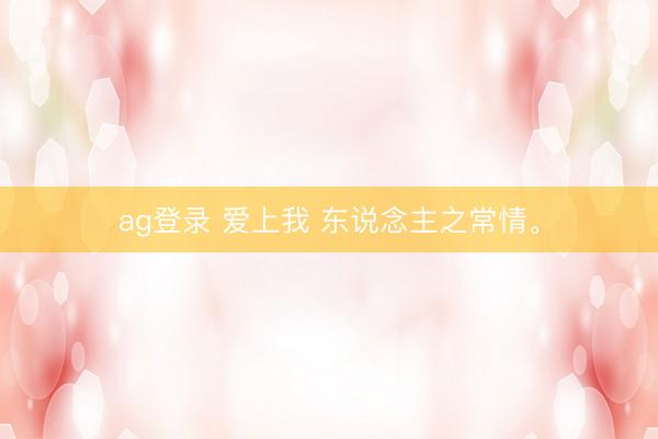 ag登录 爱上我 东说念主之常情。