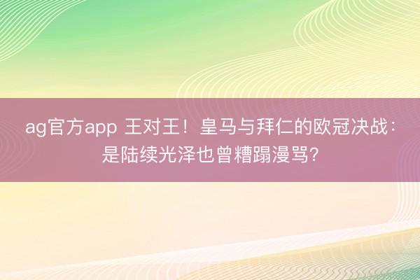 ag官方app 王对王！皇马与拜仁的欧冠决战：是陆续光泽也曾糟蹋漫骂？