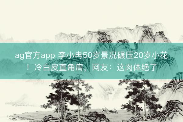 ag官方app 李小冉50岁景况碾压20岁小花！冷白皮直角肩，网友：这肉体绝了