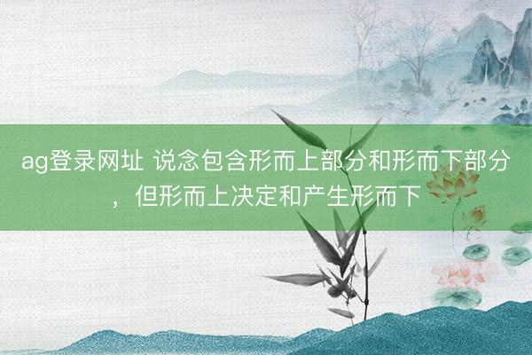 ag登录网址 说念包含形而上部分和形而下部分，但形而上决定和产生形而下