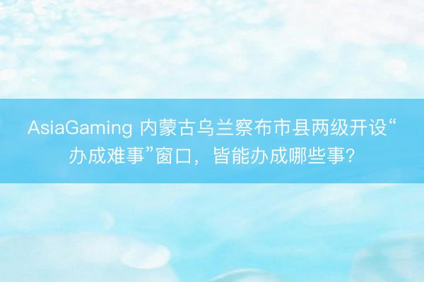 AsiaGaming 内蒙古乌兰察布市县两级开设“办成难事”窗口，皆能办成哪些事？