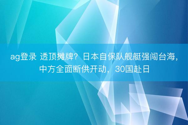 ag登录 透顶摊牌？日本自保队舰艇强闯台海，中方全面断供开动，30国赴日