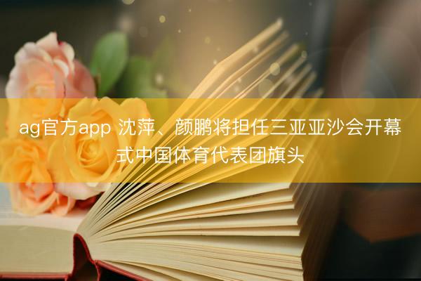 ag官方app 沈萍、颜鹏将担任三亚亚沙会开幕式中国体育代表团旗头
