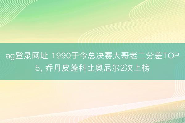 ag登录网址 1990于今总决赛大哥老二分差TOP5, 乔丹皮蓬科比奥尼尔2次上榜