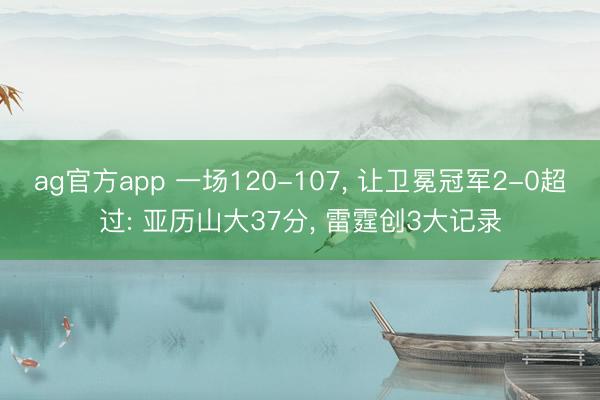 ag官方app 一场120-107, 让卫冕冠军2-0超过: 亚历山大37分, 雷霆创3大记录