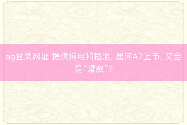 ag登录网址 提供纯电和插混, 星河A7上市, 又会是“爆款”?