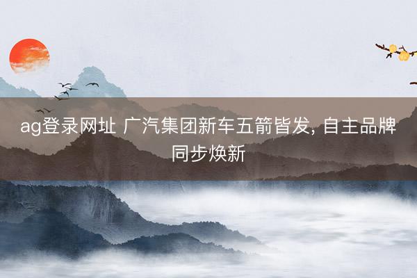 ag登录网址 广汽集团新车五箭皆发, 自主品牌同步焕新