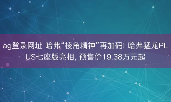 ag登录网址 哈弗“棱角精神”再加码! 哈弗猛龙PLUS七座版亮相, 预售价19.38万元起