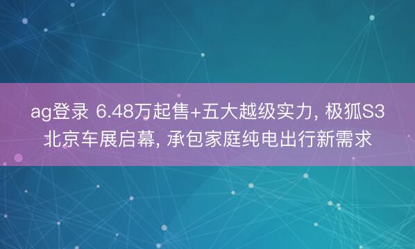 ag登录 6.48万起售+五大越级实力, 极狐S3北京车展启幕, 承包家庭纯电出行新需求