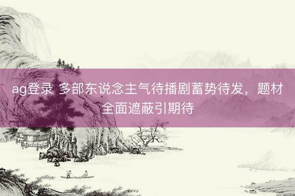 ag登录 多部东说念主气待播剧蓄势待发，题材全面遮蔽引期待