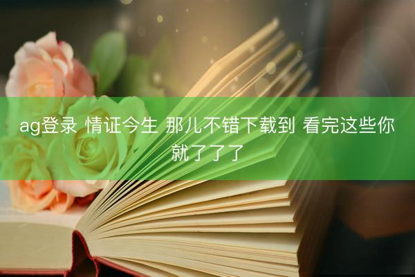 ag登录 情证今生 那儿不错下载到 看完这些你就了了了