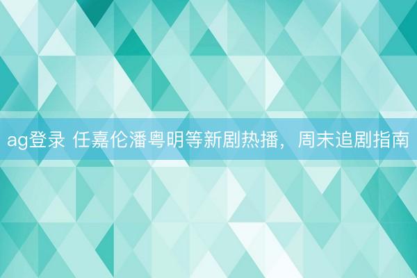 ag登录 任嘉伦潘粤明等新剧热播，周末追剧指南
