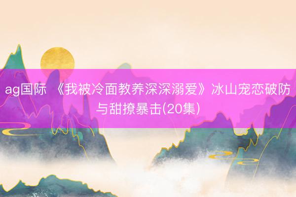 ag国际 《我被冷面教养深深溺爱》冰山宠恋破防与甜撩暴击(20集)