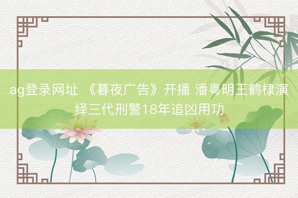 ag登录网址 《暮夜广告》开播 潘粤明王鹤棣演绎三代刑警18年追凶用功