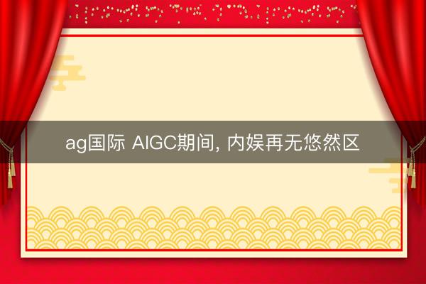 ag国际 AIGC期间, 内娱再无悠然区