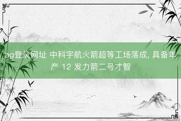 ag登录网址 中科宇航火箭超等工场落成, 具备年产 12 发力箭二号才智
