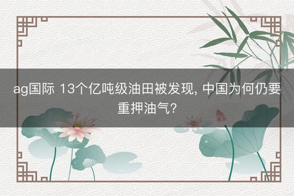 ag国际 13个亿吨级油田被发现, 中国为何仍要重押油气?
