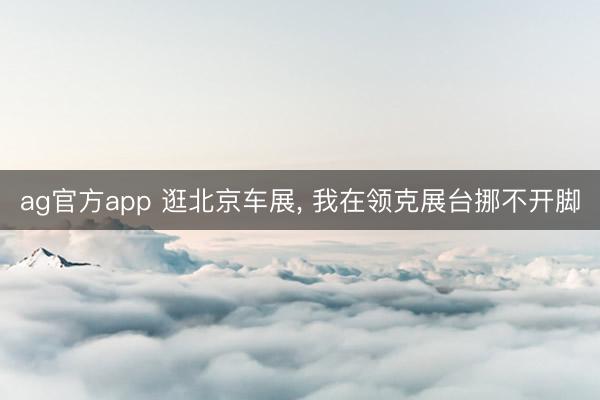 ag官方app 逛北京车展, 我在领克展台挪不开脚