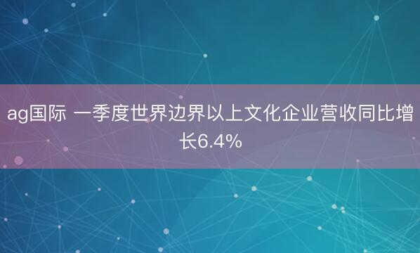 ag国际 一季度世界边界以上文化企业营收同比增长6.4%