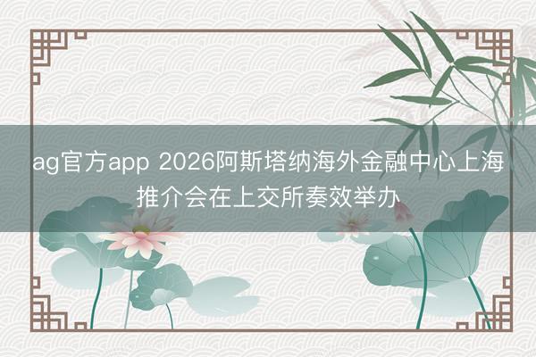 ag官方app 2026阿斯塔纳海外金融中心上海推介会在上交所奏效举办