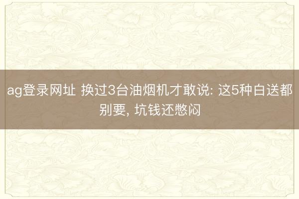 ag登录网址 换过3台油烟机才敢说: 这5种白送都别要, 坑钱还憋闷